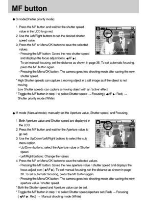 Page 4040MF button1. Press the MF button and wait for the shutter speed
value in the LCD to go red.
2. Use the Left/Right buttons to set the desired shutter
speed value.
3. Press the MF or Menu/OK button to save the selected
values.
- Pressing the MF button: Saves the new shutter speed
and displays the focus adjust icon (
AF
).
To set manual focusing, set the distance as shown in page 38. To set automatic focusing,
press the MF button again.
- Pressing the Menu/OK button: The camera goes into shooting mode...