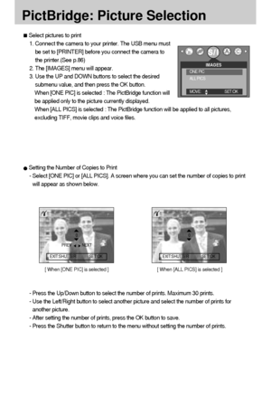 Page 7474
PictBridge: Picture Selection
Select pictures to print
1. Connect the camera to your printer. The USB menu must
be set to [PRINTER] before you connect the camera to
the printer.(See p.86)
2. The [IMAGES] menu will appear.
3. Use the UP and DOWN buttons to select the desired
submenu value, and then press the OK button.
When [ONE PIC] is selected : The PictBridge function will
be applied only to the picture currently displayed.
When [ALL PICS] is selected : The PictBridge function will be applied to all...