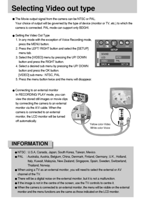 Page 8484
Selecting Video out type
The Movie output signal from the camera can be NTSC or PAL. 
Your choice of output will be governed by the type of device (monitor or TV, etc.) to which the
camera is connected. PAL mode can support only BDGHI.
Setting the Video Out Type
1. In any mode with the exception of Voice Recording mode,
press the MENU button.
2. Press the LEFT/ RIGHT button and select the [SETUP]
menu tab.
3. Select the [VIDEO] menu by pressing the UP/ DOWN
button and press the RIGHT button.
4. Select...