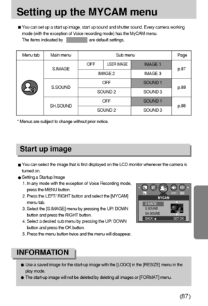 Page 8787
Setting up the MYCAM menu
You can set up a start up image, start up sound and shutter sound. Every camera working
mode (with the exception of Voice recording mode) has the MyCAM menu.
The items indicated by                        are default settings.
Menu tab Main menu Sub menu Page
IMAGE 1
IMAGE 2 IMAGE 3
OFF SOUND 1
SOUND 2 SOUND 3
OFF SOUND 1
SOUND 2 SOUND 3
S.IMAGE
S.SOUND
SH.SOUNDp.87
p.88
p.88
You can select the image that is first displayed on the LCD monitor whenever the camera is
turned on....