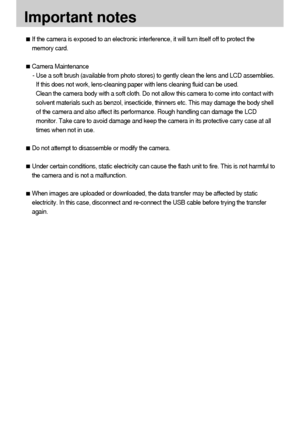 Page 9090
Important notes
If the camera is exposed to an electronic interference, it will turn itself off to protect the
memory card.
Camera Maintenance
- Use a soft brush (available from photo stores) to gently clean the lens and LCD assemblies.
If this does not work, lens-cleaning paper with lens cleaning fluid can be used.
Clean the camera body with a soft cloth. Do not allow this camera to come into contact with
solvent materials such as benzol, insecticide, thinners etc. This may damage the body shell
of...