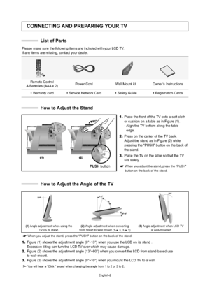 Page 5
English-2
CONNECTING AND PREPARING YOUR TV
List of Parts
Please make sure the following items are included with your LCD TV.  
If any items are missing, contact your dealer.

Remote Control 
& Batteries (AAA x 2)  Power Cord  Wall Mount kit Owner’s Instructions
 W arranty card Service Network Card Safety Guide Registration Cards
How to Adjust the Stand

(1) (2)
1.
Place the front of the TV onto a soft cloth
or cushion on a table as in Figure (1).
- Align the TV bottom along the table
edge.
2. Press...
