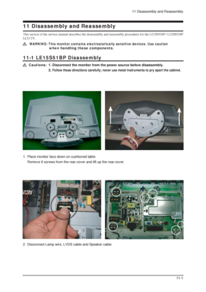 Page 1711 Disassembly and Reassembly
11-1
11-1 LE15S51BP Disassembly
WARNING: This monitor contains electrostatically sensitive devices. Use caution 
when handling these components.
Cautions:1. Disconnect the monitor from the power source before disassembly.
2. 
Follow these directions carefully; never use metal instruments to pry apart the cabinet.
11 Disassembly and Reassembly
This section of the service manual describes the disassembly and reassembly procedures for the LE15S51BP / LE20S51BP
LCD TV.
1.  Place...