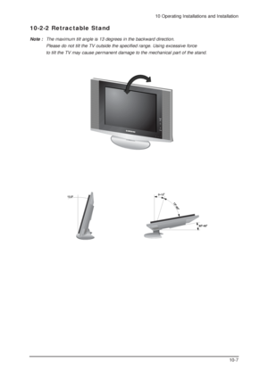 Page 7710 Operating Installations and Installation
10-7
10-2-2 Retractable Stand
Note :The maximum tilt angle is 13 degrees in the backward direction.
Please do not tilt the TV outside the specified range. Using excessive force
to tilt the TV may cause permanent damage to the mechanical part of the stand.
 