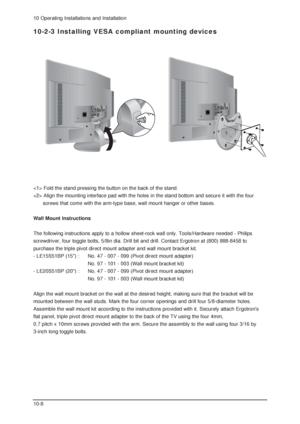 Page 7810 Operating Installations and Installation
10-8
10-2-3 Installing VESA compliant mounting devices
 Fold the stand pressing the button on the back of the stand.
 Align the mounting interface pad with the holes in the stand bottom and secure it with the four
screws that come with the arm-type base, wall mount hanger or other bases.
Wall Mount Instructions
The following instructions apply to a hollow sheet-rock wall only. Tools/Hardware needed - Philips
screwdriver, four toggle bolts, 5/8in dia. Drill bit...