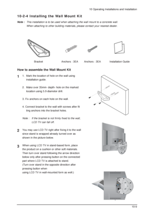 Page 7910 Operating Installations and Installation
10-9
10-2-4 Installing the Wall Mount Kit
Note :This installation is to be used when attaching the wall mount to a concrete wall.
When attaching to other building materials, please contact your nearest dealer.
BracketAnchors : 3EAAnchors : 3EAInstallation Guide
1.  Mark the location of hole on the wall using 
installation guide.
2.  Make over 35mm- depth- hole on the marked 
location using 5.0-diameter drill.
3. Fix anchors on each hole on the wall.
4. Connect...