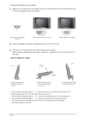 Page 8010 Operating Installations and Installation
10-10
Adjust LCD TV to the hook on the bracket and move in the direction of the arrow(Left) so that LCD
TV can be completely fixed to the bracket.
Remove Installation Guide after completing setup of LCD TV on the wall.
4
5
Push the LCD TV up and shift to the right to detach it from bracket.
When moving or transferring to other areas, reverse No. 4 procedure so as to disconnect LCD TV
with ease.6
When bracket is assembled
on the wall
(1) Angle adjustment...