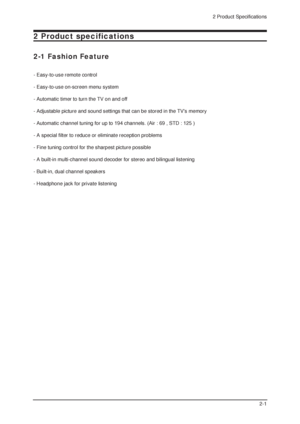 Page 892 Product Specifications
2-1
2 Product specifications
2-1 Fashion Feature
- Easy-to-use remote control
- Easy-to-use on-screen menu system
- Automatic timer to turn the TV on and off
- Adjustable picture and sound settings that can be stored in the TVs memory
- Automatic channel tuning for up to 194 channels. (Air : 69 , STD : 125 )
- A special filter to reduce or eliminate reception problems
- Fine tuning control for the sharpest picture possible
- A built-in multi-channel sound decoder for stereo and...
