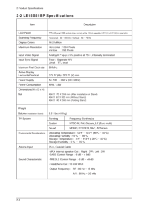 Page 902 Product Specifications
2-2
2-2 LE15S51BP Specifications
LCD PanelTFT-LCD panel, RGB vertical stripe, normaly white, 15-Inch viewable, 0.511 (H) x 0.511(V)mm pixel pitch
Scanning FrequencyHorizontal :  30 ~ 69 kHz / Vertical :  50 ~ 75 Hz
Display Colors 16.2 Million
Maximum Resolution   Horizontal : 1024 Pixels
Vertical     : 768 Pixels
Input Video Signal Analog 0.7 Vp-p ± 5% positive at 75
, internally terminated 
Input Sync Signal Type :  Seperate H/V
Level :  TTL level
Maximum Pixel Clock rate80 MHz...