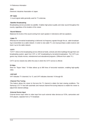 Page 9614 Reference Infomation
14-2-EIAJ 
Electronic Industries Association of Japan.
-RF Cable
A round signal cable generally used for TV antennas. 
-Satellite Broadcasting
Broadcasting service provided via satellite. Enables high picture quality and clear sound throughout the
country regardless of the location of the viewer.
-Sound Balance 
Balances the levels of the sound coming from each speaker in televisions with two speakers. 
-Cable TV 
Whereas the terrestrial broadcasting is delivered via frequency...