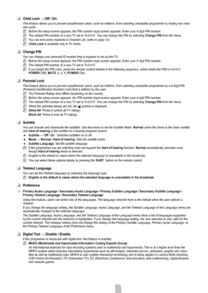 Page 22English - 20
Child Lock	→	Off / On
This feature allows you to prevent unauthorized users, such as children,\
 from watching unsuitable programme by muting out video 
and audio.
Before the setup screen appears, the PIN number input screen appears. En\
ter your 4 digit PIN number.
The default PIN number of a new TV set is “0-0-0-0”. You can change the PIN by selecting  Change PIN from the menu.
You can lock some channels in Channel List. (refer to page 12)
Child Lock  is available only in TV mode.
Change...