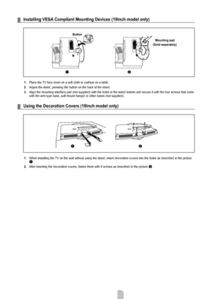 Page 27English - 2
Installing VESA Compliant Mounting Devices (19inch model only)
1. Place the TV face down on a soft cloth or cushion on a table.
2.
  Adjust the stand, pressing the button on the back of the stand.
3.

  Align the mounting interface pad (not supplied) with the holes in the \
stand bottom and secure it with the four screws that come 
with the arm-type base, wall mount hanger or other bases (not supplied)\
.
Using the Decoration Covers (19inch model only)
1.  When installing the TV on the...