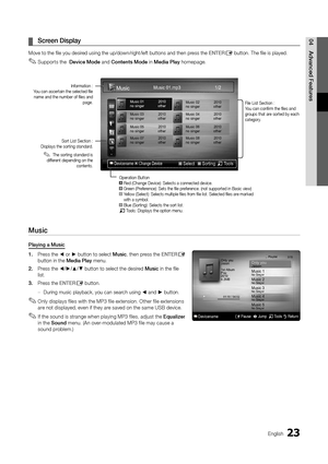 Page 23
23
English

04Advanced Features
Screen Display
 
¦
Move to the file you desired using the up/down/right/left buttons and then press the  ENTERE button. The file is played.
Supports the  
 
✎Device Mode and Contents Mode  in Media Play homepage.
 
Music
Playing a Music
1.   Press the ◄ or ► button to select Music, then press the  ENTER
E 
button in the Media Play menu.
2. 
 
Press the ◄/►/▲/▼ button to select the desired Music in the file 
list.
3.
 
Press the 
ENTER
E button.
During music playback, you...
