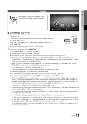 Page 2323English
04
Advanced Features
Media Play
Connecting a USB Device ¦
1. Turn on your TV.
2. Connect a USB device containing photo, music and/or movie files to the\
 USB jack on the side of the TV.
3. When USB is connected to the TV, popup window appears. Then you can select Media Play.
It might not work properly with unlicensed multimedia files. ✎
Need-to-Know List before using  ✎Media Play
MTP (Media Transfer Protocol) is not supported. x
The file system supports FAT16, FAT32 and NTFS. x
Certain types of...