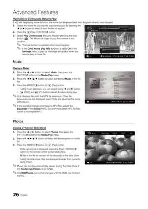 Page 2626English
Advanced Features
Playing movie continuously (Resume Play)
If you exit the playing movie function, the movie can be played later fr\
om the point where it was stopped.
1. Select the movie file you want to play continuously by pressing the ◄ or ► button to select it from the file list section.
2. Press the �(Play) / ENTERE button.
3. Select Play Continuously (Resume Play) by pressing the Blue button (D). The Movie will begin to play from where it was stopped.
The blue button is available when...