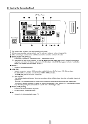 Page 6English - 4
Viewing the Connection Panel
The product colour and shape may vary depending on the model.
Whenever you connect an external device to your TV, make sure that power on the unit is turned off. 
When connecting an external device, match the colour of the connection t\
erminal to the cable.
1 DIGITAL AUDIO OUT (OPTICAL)
Connects to a Digital Audio component such as a Home theatre receiver.
When the HDMI IN jacks are connected, the DIGITAL AUDIO OUT (OPTICAL)  jack on the TV outputs 2 channel...