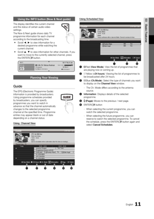 Page 1111English
03Basic FeaturesUsing the INFO button (Now & Next guide)
The display identifies the current channel 
and the status of certain audio-video 
settings.
The Now & Next guide shows daily TV 
programme information for each channel 
according to the broadcasting time.
Scroll 
 
y ◄, ► to view information for a 
desired programme while watching the 
current channel. 
Scroll 
 
y ▲, ▼ to view information for other channels. If you 
want to move to the currently selected channel, press 
the ENTER
E...