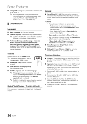 Page 20
20
English

Basic Features

Change PIN
 
■ : Change your personal ID number required 
to set up the TV.
If you forget the PIN code, press the remote 
 
✎control buttons in the following sequence, which 
resets the PIN to “0-0-0-0”: 
POWER  (off) → 
MUTE
 → 8 → 2 → 4 →  POWER  (on).
Other Features
 
¦
Language
Menu Language
 
■ : Set the menu language.
Teletext Language
 
■ : Set a desired language for teletext.
English is the default in cases where the selected 
 
✎language is unavailable in the...