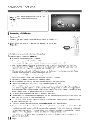 Page 2222English
Advanced Features
Media Play
Connecting a USB Device
 
¦
1.  Turn on your TV.
2.  Connect a USB device containing photo and/or music  fi les to the USB jack on the 
rear of the TV.  
3.  When USB is connected to the TV, popup window appears. Then you can select 
Media Play.
Enjoy photos and/or music fi les saved on a USB 
Mass Storage Class (MSC) device.
It might not work properly with unlicensed multimedia files.
 
✎
Need-to-Know List before using  
✎Media Play
MTP (Media Transfer Protocol) is...