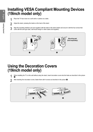 Page 66
English
Getting Started
Installing VESA Compliant Mounting Devices 
(19inch model only)
1 Place the TV face down on a soft cloth or cushion on a table.
2 Adjust the stand, pressing the button on the back of the stand.
3 Align the mounting interface pad (not supplied) with the holes in the stand bottom and secure it with\
 the four screws that come with the arm-type base, wall mount hanger or other bases (not supp\
lied).
Using the Decoration Covers  
(19inch model only)
1 When installing the TV on the...