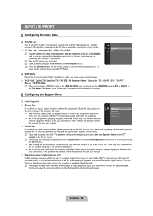 Page 24English - 22
INPUT / SUPPORT
Conﬁguring the Input Menu
Source List
Use to select TV or other external input sources such as DVD / Blu-ray players / Satellite 
receivers (Set-Top Box) connected to the TV. Use to select the input source of your choice.
TV / Ext. / AV / Component / PC / HDMI1/DVI / HDMI2
You can choose only those external devices that are connected to the TV. In the Source 
List, connected inputs will be highlighted and sorted to the top. Inputs that are not 
connected will be sorted to the...