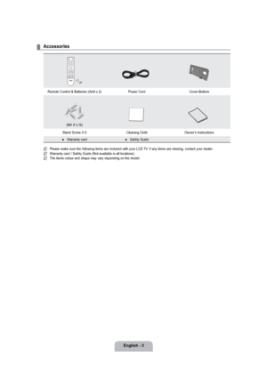 Page 5English - 3
Accessories
Remote Control & Batteries (AAA x 2)  Power Cord Cover-Bottom 
(M4 X L16)
Stand Screw X 6 Cleaning Cloth Owner’s Instructions
Warranty card
●Safety Guide●
Please make sure the following items are included with your LCD TV. If any items are missing, contact your dealer.
Warranty card / Safety Guide (Not available in all locations)
The items colour and shape may vary depending on the model. 
¦
N
N
N
 