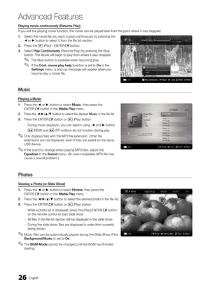 Page 2626English
Advanced Features
Playing movie continuously (Resume Play)
If you exit the playing movie function, the movie can be played later fr\
om the point where it was stopped.
1. Select the movie file you want to play continuously by pressing the ◄ or ► button to select it from the file list section.
2. Press the � (Play) / ENTERE button.
3. Select Play Continuously (Resume Play) by pressing the Blue button. The Movie will begin to play from where it was stopped.
The Blue button is available when...