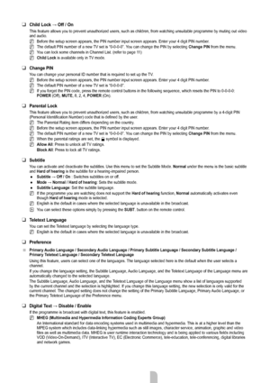 Page 21English - 19
Child	Lock	→	Off	/	On
This feature allows you to prevent unauthorized users, such as children,\
 from watching unsuitable programme by muting out video 
and audio.Before the setup screen appears, the PIN number input screen appears. En\
ter your 4 digit PIN number.
The default PIN number of a new TV set is “0-0-0-0”. You can change the PIN by selecting  Change PIN from the menu.
You can lock some channels in Channel List. (refer to page 11)
Child Lock  is available only in TV mode.
Change...