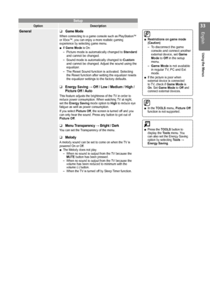 Page 33

English
Using the Menus

In the TOOLS menu, Picture Off function is not supported.■
Setup
OptionDescription
GeneralGame Mode
When connecting to a game console such as PlayStation™ or Xbox™, you can enjoy a more realistic gaming experience by selecting game menu.
If Game Mode is On:
Picture mode is automatically changed to Standard and cannot be changed.
Sound mode is automatically changed to Custom and cannot be changed. Adjust the sound using the equalizer.
The Reset Sound function is...