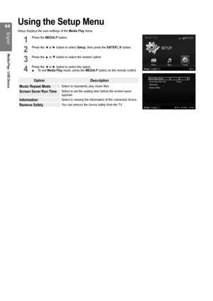 Page 44

English
Media Play - USB Device
Using the Setup Menu
Setup displays the user settings of the Media Play menu.
1 Press the MEDIA.P button.           
2 Press the ◄ or ► button to select Setup, then press the ENTERE button.    
3 Press the ▲ or ▼ button to select the desired option.       
4 Press the ◄ or ► button to select the option.To exit Media Play mode, press the MEDIA.P button on the remote control.
OptionDescription
Music Repeat ModeSelect to repeatedly play music files.
Screen Saver...