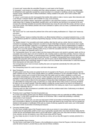 Page 57
A “covered work” means either the unmodified Program or a work base\
d on the Program.
To “propagate” a work means to do anything with it that, without pe\
rmission, would make you directly or secondarily liable for infringement under applicable copyright law, except executing it on a computer or modifying a private copy. Propagation includes copying, distribution (with or without modification), making \
available to the public, and in some countries other activities as well.
To “convey” a work means...