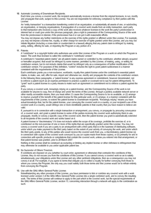 Page 60
10. Automatic Licensing of Downstream Recipients.Each time you convey a covered work, the recipient automatically receive\
s a license from the original licensors, to run, modify and propagate that work, subject to this License. You are not responsible for enforcing compliance by third parties with this License.
An “entity transaction” is a transaction transferring control of a\
n organization, or substantially all assets of one, or subdividing an organization, or merging organizations. If propagation...