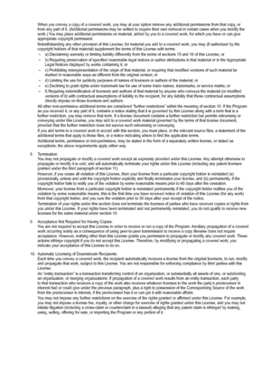 Page 65
When you convey a copy of a covered work, you may at your option remove \
any additional permissions from that copy, or from any part of it. (Additional permissions may be written to require \
their own removal in certain cases when you modify the work.) You may place additional permissions on material, added by you to a cover\
ed work, for which you have or can give appropriate copyright permission.
Notwithstanding any other provision of this License, for material you ad\
d to a covered work, you may...