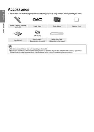 Page 10
10
English
Getting Started

Accessories
Please make sure the following items are included with your LCD TV. If any items are missing, contact your dealer.
Remote Control & Batteries (AAA x 2)Power CordsCover-BottomCleaning Cloth
(M4 X L16)
User ManualStand Screw X 4
(Depending on the model)
Holder-Wire Cable
(Depending on the model)
■
The items colour and shape may vary depending on the model.Figures and illustrations in this User Manual are provided for reference\
 only and may differ from actual...