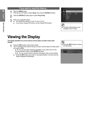 Page 18
1
English
Basic Operation
If you want to reset this feature...
1 Press the MENU button.  Press the ▲ or ▼ button to select Setup, then press the ENTERE button.
2 Press the ENTERE button again to select Plug & Play.
3 Enter your 4 digit PIN number. The default PIN number of a new TV set is ‘0-0-0-0’.If you want to change PIN number, use the Change PIN function. 
Viewing the Display
The display identifies the current channel and the status of certain aud\
io-video settings.
1 Press the INFO button on...