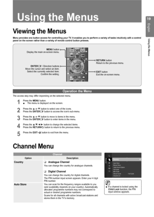 Page 19
1
English
Using the Menus
Using the Menus
Viewing the Menus
Menu provides one button access for controlling your TV. It enables you to perform a variety of tasks intuitively with a control panel on the screen rather than a variety of remote control button press\
es.
Operation the Menu
The access step may differ depending on the selected menu.
1 Press the MENU button. The menu is displayed on the screen.
2 Press the ▲ or ▼ button to select one of the icons. Press the ENTERE button to access the...