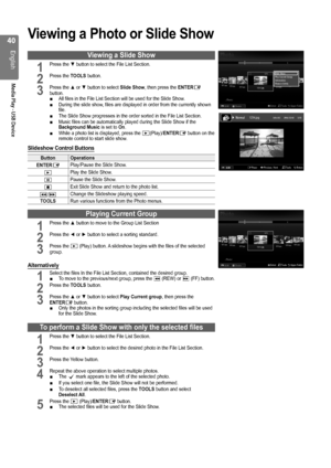 Page 40
0
English
Media Play - USB Device

Viewing a Photo or Slide Show
Viewing a Slide Show
1 Press the ▼ button to select the File List Section.       
2 Press the TOOLS button.           
3 Press the ▲ or ▼ button to select Slide Show, then press the ENTERE button.All files in the File List Section will be used for the Slide Show.During the slide show, files are displayed in order from the currently shown file.The Slide Show progresses in the order sorted in the File List Section.Music files can be...
