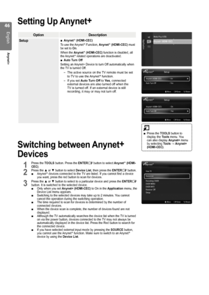 Page 46

English
Anynet+

Setting Up Anynet+
OptionDescription
SetupAnynet+ (HDMI-CEC) 
To use the Anynet+ Function, Anynet+ (HDMI-CEC) must be set to On.
When the Anynet+ (HDMI-CEC) function is disabled, all the Anynet+ related operations are deactivated.Auto Turn Off 
Setting an Anynet+ Device to turn Off automatically when the TV is turned Off.
The active source on the TV remote must be set to TV to use the Anynet+ function.
If you set Auto Turn Off to Yes, connected external devices are also...