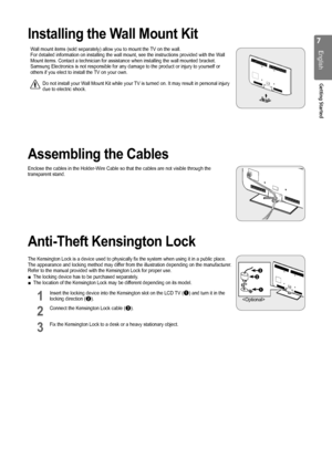 Page 7

English
Getting Started

Installing the Wall Mount Kit
Wall mount items (sold separately) allow you to mount the TV on the wall.For detailed information on installing the wall mount, see the instructi\
ons provided with the Wall Mount items. Contact a technician for assistance when installing the wal\
l mounted bracket.Samsung Electronics is not responsible for any damage to the product or \
injury to yourself or others if you elect to install the TV on your own.
Do not install your Wall Mount Kit...