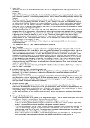 Page 63
1.  Source Code.The “source code” for a work means the preferred form of the work \
for making modifications to it. “Object code” means any non-source
form of a work.
A “Standard Interface” means an interface that either is an official standard defined by a recognized standards body, or, in the case of interfaces specified for a particular programming language, one \
that is widely used among developers working in that language.
The “System Libraries” of an executable work include anything, oth\
er than...