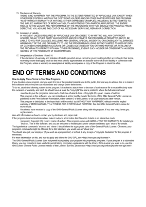 Page 67
15. Disclaimer of Warranty.THERE IS NO WARRANTY FOR THE PROGRAM, TO THE EXTENT PERMITTED BY APPLICABLE LAW. EXCEPT WHEN OTHERWISE STATED IN WRITING THE COPYRIGHT HOLDERS AND/OR OTHER PARTIES PROVIDE THE PROGRAM “AS IS” WITHOUT WARRANTY OF ANY KIND, EITHER EXPRESSED OR IMPLIED, INCLUDING, BUT NOT LIMITED TO, THE IMPLIED WARRANTIES OF MERCHANTABILITY AND FITNESS FOR A PARTICULAR PURPOSE. THE ENTIRE RISK AS TO THE QUALITY AND PERFORMANCE OF THE PROGRAM IS WITH YOU. SHOULD THE PROGRAM PROVE DEFECTIVE, YOU...