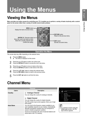 Page 19
1
English
Using the Menus
Using the Menus
Viewing the Menus
Menu provides one button access for controlling your TV. It enables you to perform a variety of tasks intuitively with a control panel on the screen rather than a variety of remote control button press\
es.
Operation the Menu
The access step may differ depending on the selected menu.
1 Press the MENU button. The menu is displayed on the screen.
2 Press the ▲ or ▼ button to select one of the icons. Press the ENTERE button to access the...