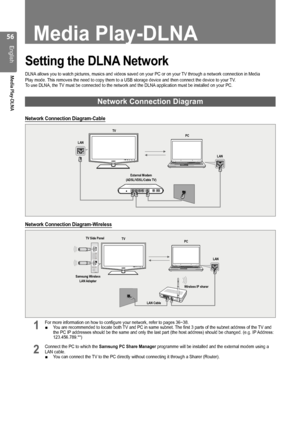 Page 56

English
Media Play-DLNA

Media Play-DLNA
Setting the DLNA Network
DLNA allows you to watch pictures, musics and videos saved on your PC or on \
your TV through a network connection in Media
Play mode. This removes the need to copy them to a USB storage device and then connect the device to your TV.  To use DLNA, the TV must be connected to the network and the DLNA application must be installed on your PC.
Network Connection Diagram
Network Connection Diagram-Cable
Network Connection...