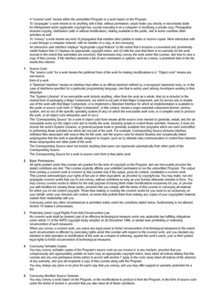 Page 89
A “covered work” means either the unmodified Program or a work base\
d on the Program.
To “propagate” a work means to do anything with it that, without pe\
rmission, would make you directly or secondarily liable for infringement under applicable copyright law, except executing it on a computer or modifying a private copy. Propagation includes copying, distribution (with or without modification), making \
available to the public, and in some countries other activities as well.
To “convey” a work means...