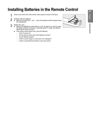 Page 15
1
English
Getting Started

Installing Batteries in the Remote Control
1 Lift the cover at the back of the remote control upward as shown in the \
figure.       
2 Install two AAA size batteries. Make sure to match the ‘+’ and ‘–’ ends of the batteries with the diagram inside the compartment.
3 Replace the cover.Remove the batteries and store them in a cool, dry place if you won’t\
 be using the remote control for a long time. (Assuming typical TV usage, the batteries should last for about one...