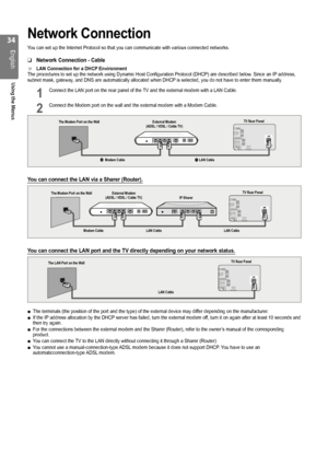 Page 34

English
Using the Menus

Network Connection
You can set up the Internet Protocol so that you can communicate with var\
ious connected networks.
Network Connection - Cable
LAN Connection for a DHCP EnvironmentThe procedures to set up the network using Dynamic Host Configuration Pr\
otocol (DHCP) are described below. Since an IP address, subnet mask, gateway, and DNS are automatically allocated when DHCP is selected, you do not have to enter them manually.
1 Connect the LAN port on the rear...