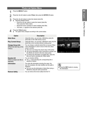 Page 45

English
Media Play - USB Device

Photo List Option Menu
1 Press the MEDIA.P button.           
2 Press the ◄ or ► button to select Photo, then press the ENTERE button.     
3 Press the ◄ or ► button to select the desired photo file.Selecting Multiple Photos
Press the ◄ or ► button to select the desired photo file.  Then press the Yellow button.
Repeat the above operation to select multiple photo files.
The mark c appears to the selected photo file.
4 Press the TOOLS button.The option menu...