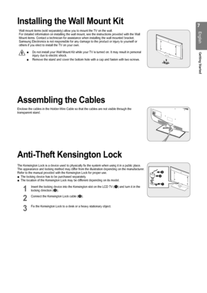 Page 7

English
Getting Started

Installing the Wall Mount Kit
Wall mount items (sold separately) allow you to mount the TV on the wall.For detailed information on installing the wall mount, see the instructi\
ons provided with the Wall Mount items. Contact a technician for assistance when installing the wal\
l mounted bracket.Samsung Electronics is not responsible for any damage to the product or \
injury to yourself or others if you elect to install the TV on your own.
Do not install your Wall Mount Kit...