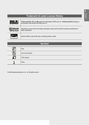 Page 3

English

Trademark & Label License Notice
TruSurround HD, SRS and  symbol are trademarks of SRS Labs, Inc. TruSurround HD technology is incorporated under license from SRS Labs, Inc.
Manufactured under license from Dolby Laboratories. Dolby and the double\
-D symbol are trademarks of Dolby Laboratories.
DivX® Certified to play DivX® video, including premium content.
Symbol
Note
One-Touch Button
TOOL Button
Press
© 2009 Samsung Electronics Co., Ltd. All rights reserved.

BN68-01900M-01Eng.indb...