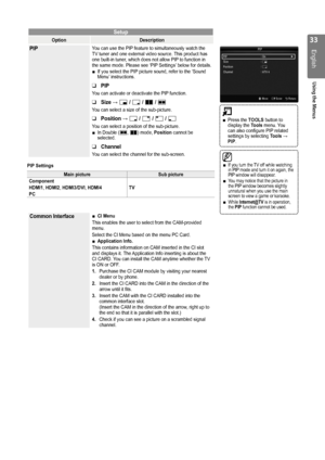 Page 33

English
Using the Menus

Setup
OptionDescription
PIPYou can use the PIP feature to simultaneously watch the TV tuner and one external video source. This product has one built-in tuner, which does not allow PIP to function in the same mode. Please see ‘PIP Settings’ below for details.If you select the PIP picture sound, refer to the ‘Sound Menu’ instructions.
PIP
You can activate or deactivate the PIP function. 
Size → Õ / Ã / À / Œ
You can select a size of the sub-picture.
Position → Ã / – /...